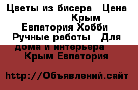 Цветы из бисера › Цена ­ 600-800 - Крым, Евпатория Хобби. Ручные работы » Для дома и интерьера   . Крым,Евпатория